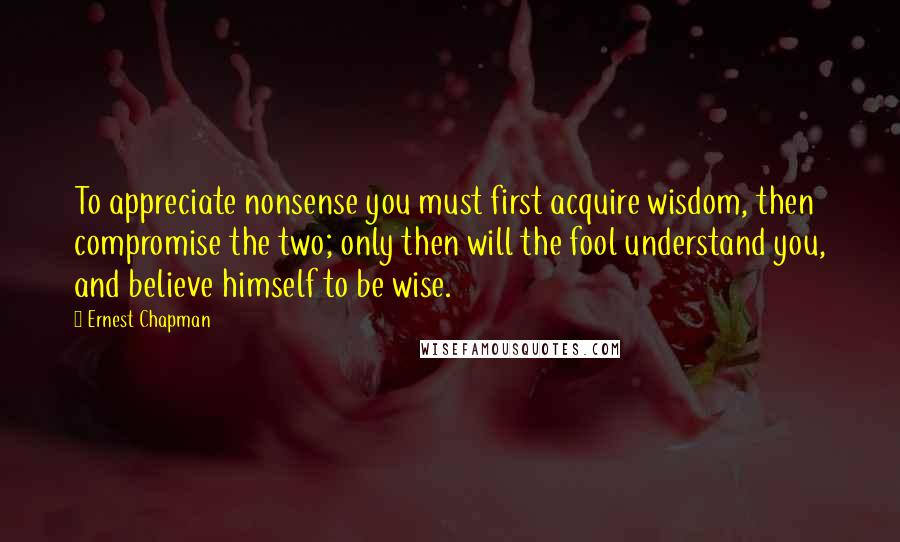 Ernest Chapman Quotes: To appreciate nonsense you must first acquire wisdom, then compromise the two; only then will the fool understand you, and believe himself to be wise.