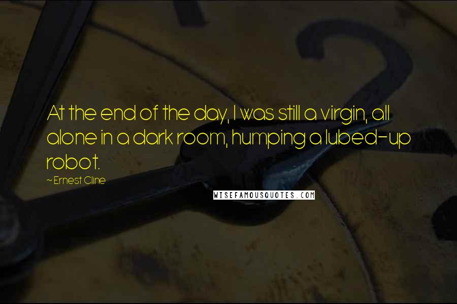 Ernest Cline Quotes: At the end of the day, I was still a virgin, all alone in a dark room, humping a lubed-up robot.