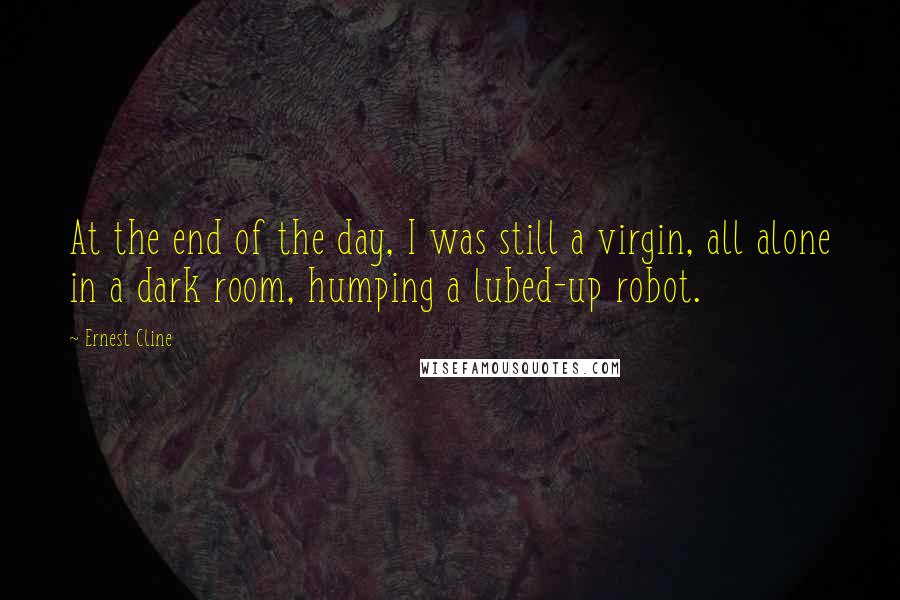 Ernest Cline Quotes: At the end of the day, I was still a virgin, all alone in a dark room, humping a lubed-up robot.