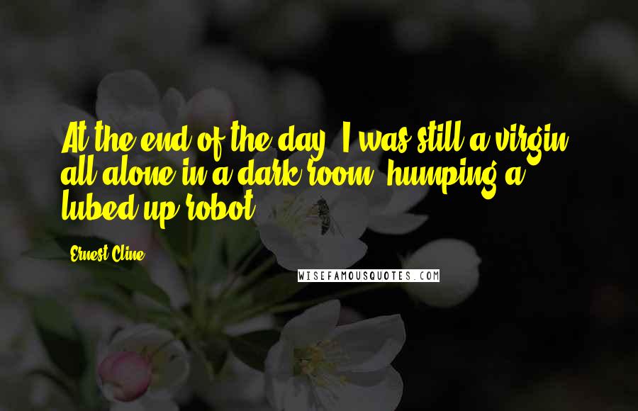 Ernest Cline Quotes: At the end of the day, I was still a virgin, all alone in a dark room, humping a lubed-up robot.