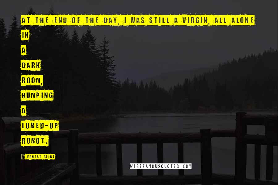 Ernest Cline Quotes: At the end of the day, I was still a virgin, all alone in a dark room, humping a lubed-up robot.