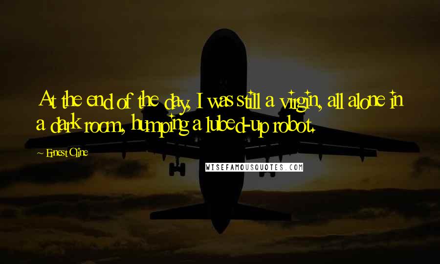 Ernest Cline Quotes: At the end of the day, I was still a virgin, all alone in a dark room, humping a lubed-up robot.