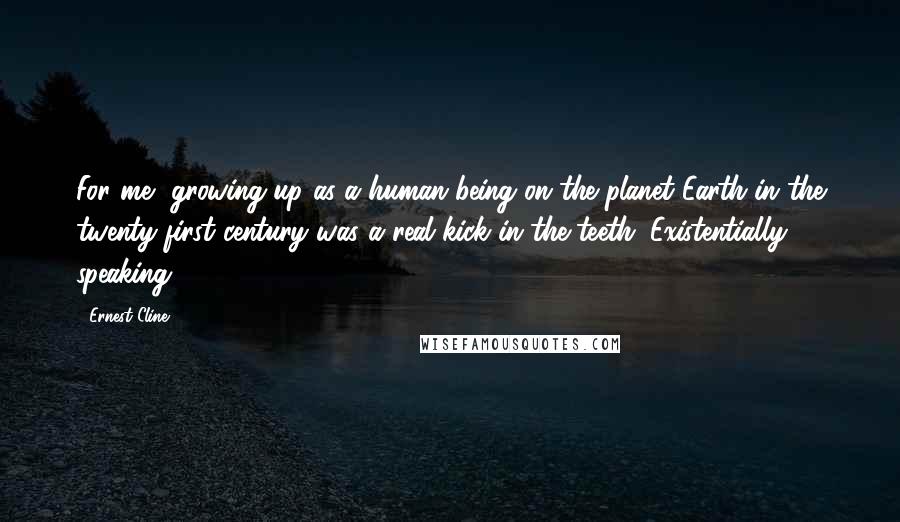 Ernest Cline Quotes: For me, growing up as a human being on the planet Earth in the twenty-first century was a real kick in the teeth. Existentially speaking.