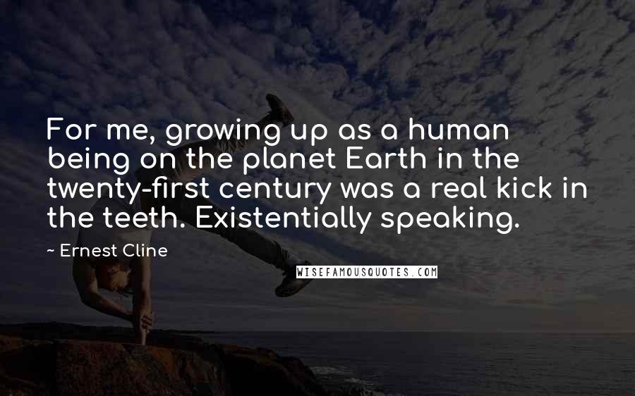 Ernest Cline Quotes: For me, growing up as a human being on the planet Earth in the twenty-first century was a real kick in the teeth. Existentially speaking.