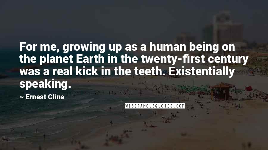 Ernest Cline Quotes: For me, growing up as a human being on the planet Earth in the twenty-first century was a real kick in the teeth. Existentially speaking.