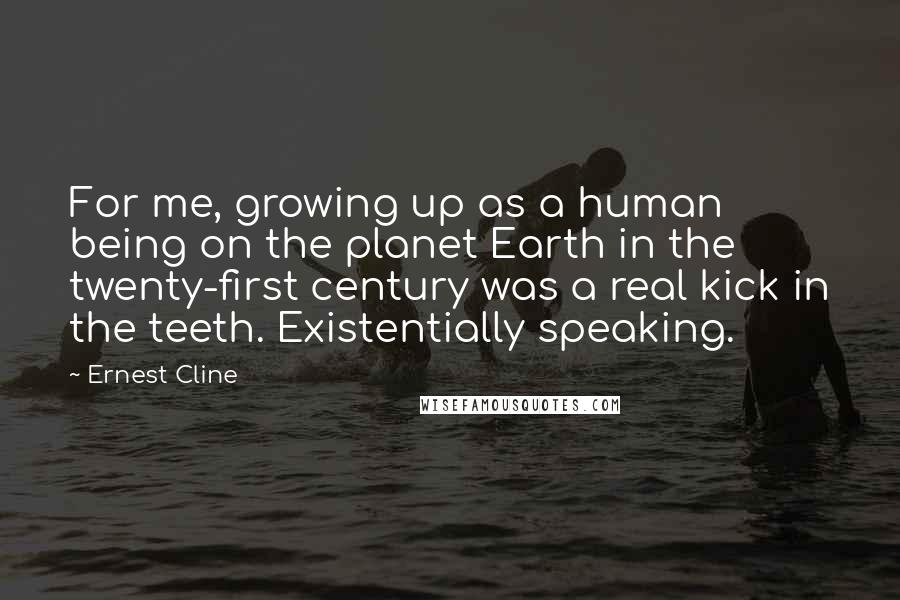 Ernest Cline Quotes: For me, growing up as a human being on the planet Earth in the twenty-first century was a real kick in the teeth. Existentially speaking.