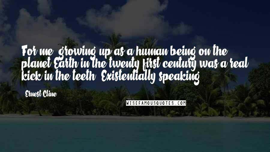 Ernest Cline Quotes: For me, growing up as a human being on the planet Earth in the twenty-first century was a real kick in the teeth. Existentially speaking.