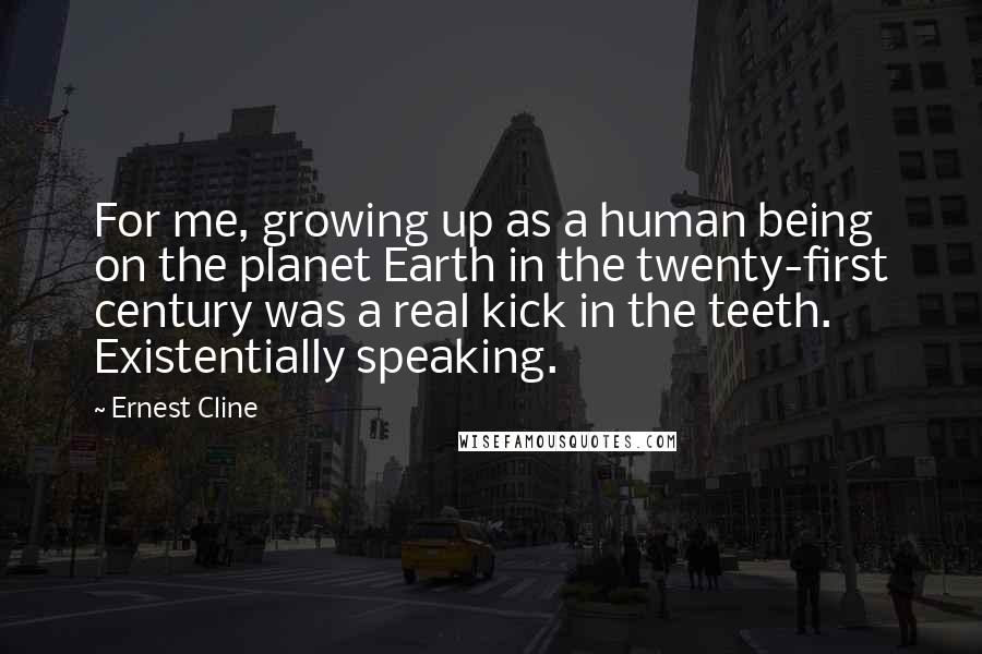 Ernest Cline Quotes: For me, growing up as a human being on the planet Earth in the twenty-first century was a real kick in the teeth. Existentially speaking.