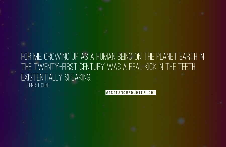 Ernest Cline Quotes: For me, growing up as a human being on the planet Earth in the twenty-first century was a real kick in the teeth. Existentially speaking.