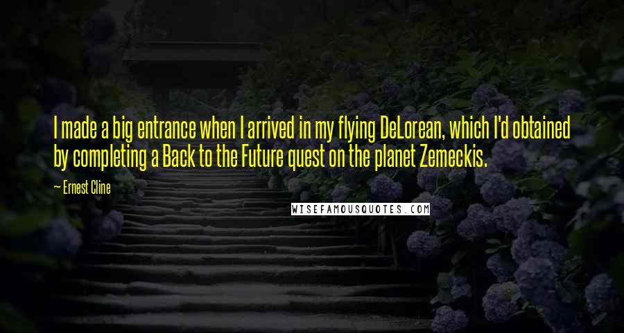 Ernest Cline Quotes: I made a big entrance when I arrived in my flying DeLorean, which I'd obtained by completing a Back to the Future quest on the planet Zemeckis.