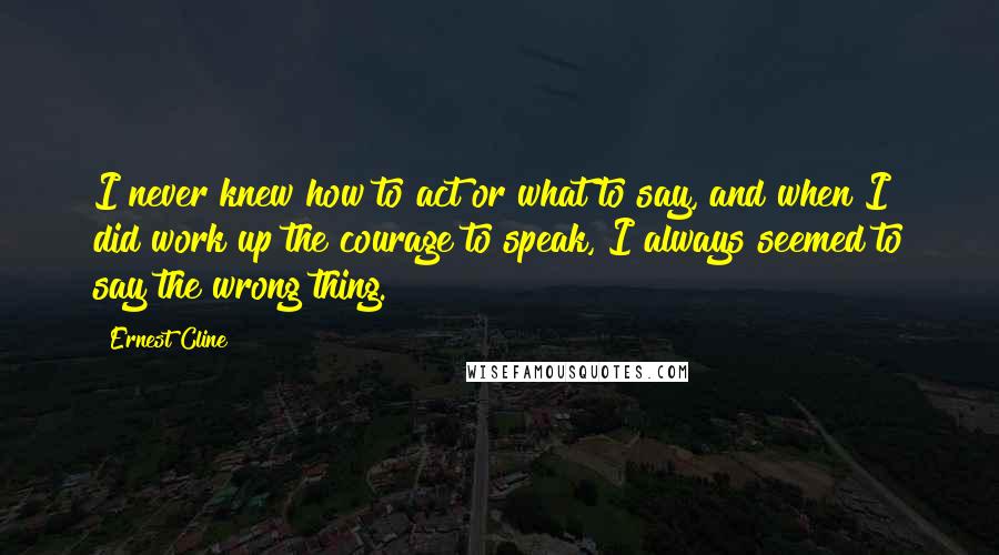 Ernest Cline Quotes: I never knew how to act or what to say, and when I did work up the courage to speak, I always seemed to say the wrong thing.