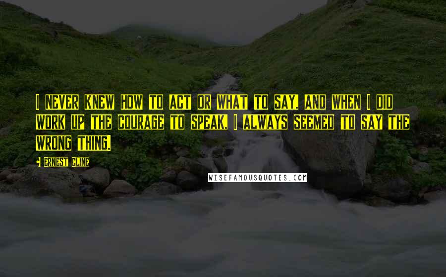 Ernest Cline Quotes: I never knew how to act or what to say, and when I did work up the courage to speak, I always seemed to say the wrong thing.