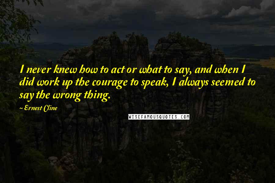 Ernest Cline Quotes: I never knew how to act or what to say, and when I did work up the courage to speak, I always seemed to say the wrong thing.