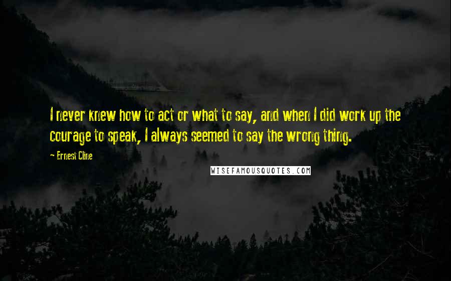 Ernest Cline Quotes: I never knew how to act or what to say, and when I did work up the courage to speak, I always seemed to say the wrong thing.