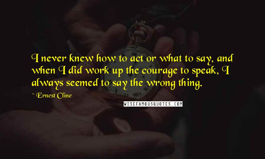 Ernest Cline Quotes: I never knew how to act or what to say, and when I did work up the courage to speak, I always seemed to say the wrong thing.