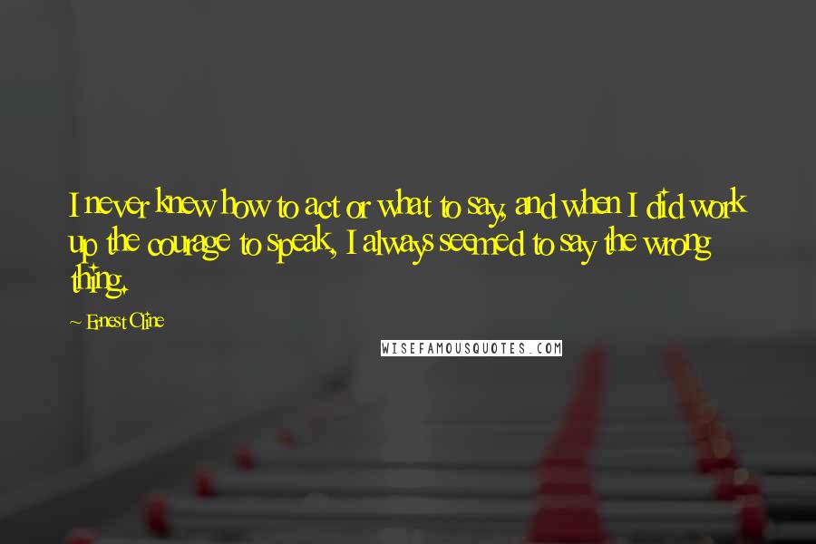 Ernest Cline Quotes: I never knew how to act or what to say, and when I did work up the courage to speak, I always seemed to say the wrong thing.