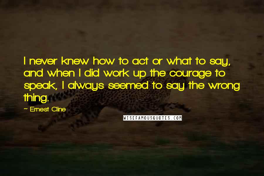 Ernest Cline Quotes: I never knew how to act or what to say, and when I did work up the courage to speak, I always seemed to say the wrong thing.