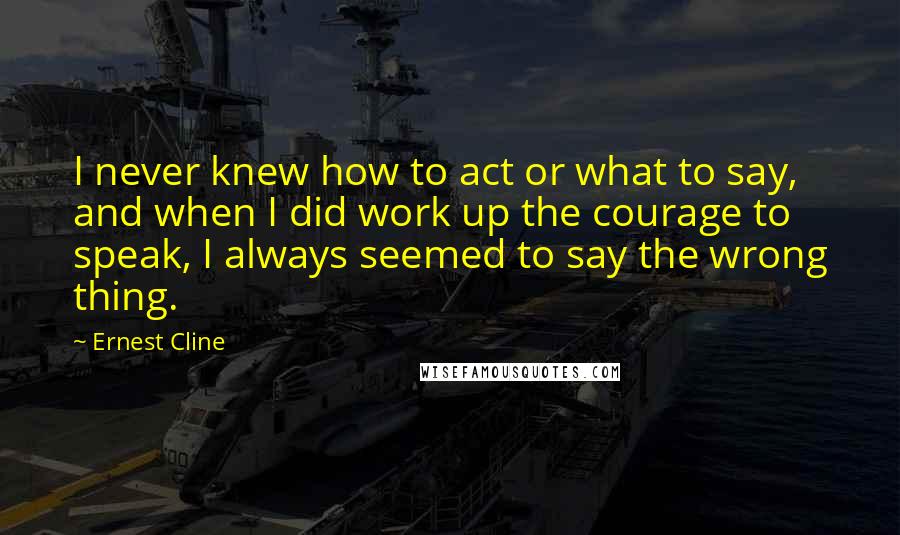 Ernest Cline Quotes: I never knew how to act or what to say, and when I did work up the courage to speak, I always seemed to say the wrong thing.