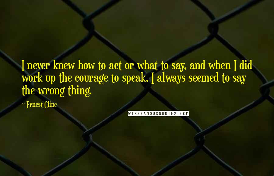 Ernest Cline Quotes: I never knew how to act or what to say, and when I did work up the courage to speak, I always seemed to say the wrong thing.