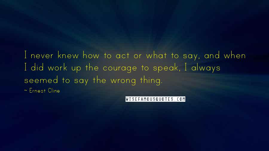 Ernest Cline Quotes: I never knew how to act or what to say, and when I did work up the courage to speak, I always seemed to say the wrong thing.