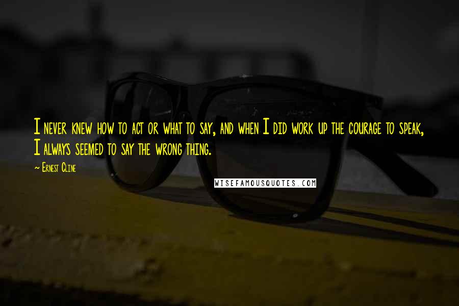 Ernest Cline Quotes: I never knew how to act or what to say, and when I did work up the courage to speak, I always seemed to say the wrong thing.