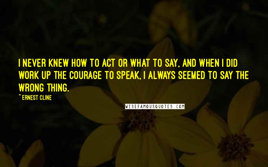Ernest Cline Quotes: I never knew how to act or what to say, and when I did work up the courage to speak, I always seemed to say the wrong thing.