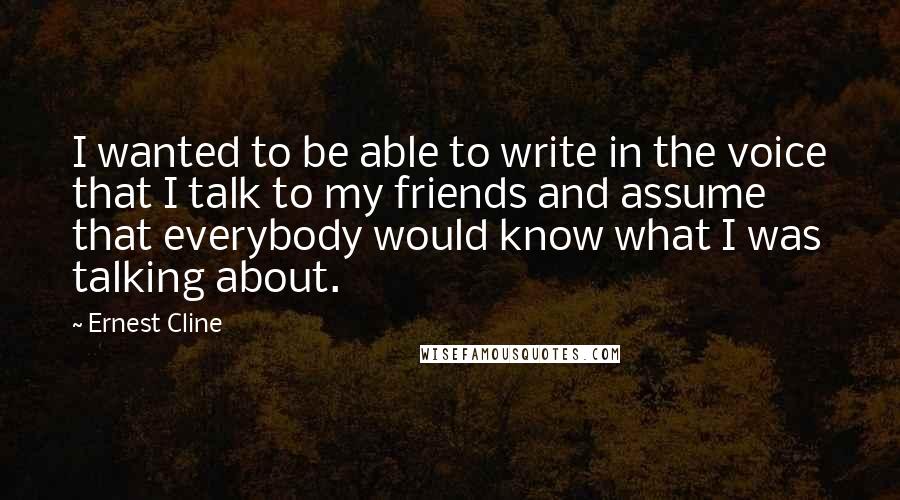 Ernest Cline Quotes: I wanted to be able to write in the voice that I talk to my friends and assume that everybody would know what I was talking about.