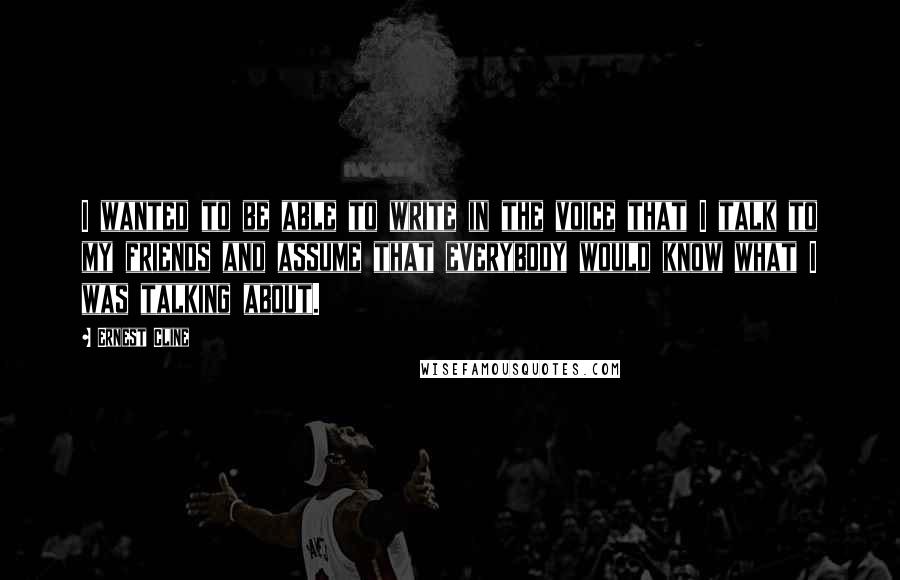 Ernest Cline Quotes: I wanted to be able to write in the voice that I talk to my friends and assume that everybody would know what I was talking about.