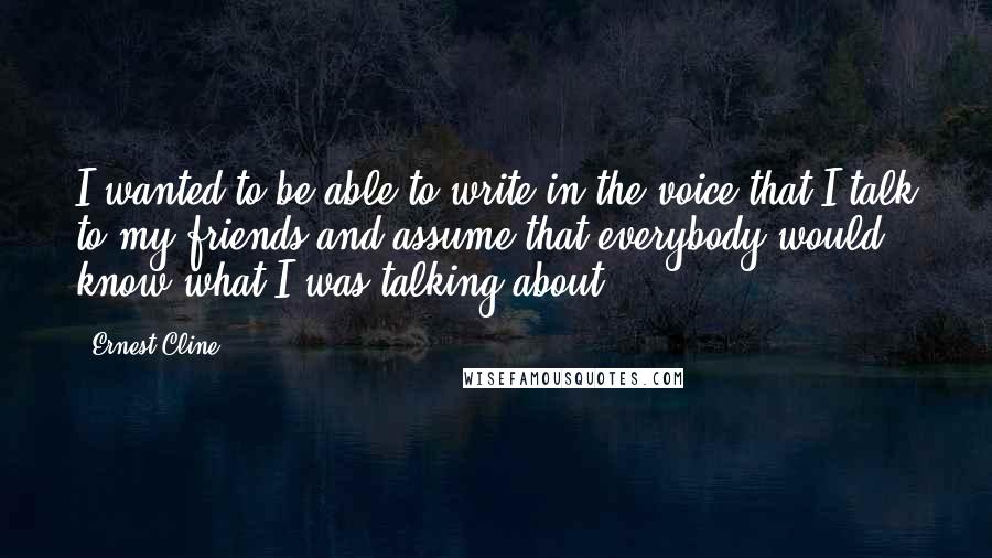 Ernest Cline Quotes: I wanted to be able to write in the voice that I talk to my friends and assume that everybody would know what I was talking about.