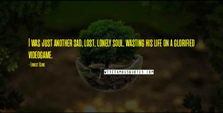 Ernest Cline Quotes: I was just another sad, lost, lonely soul, wasting his life on a glorified videogame.