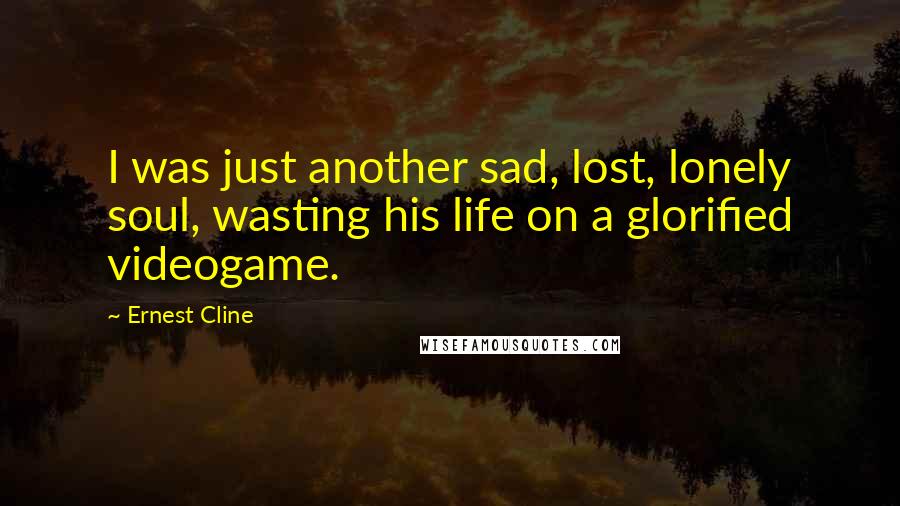 Ernest Cline Quotes: I was just another sad, lost, lonely soul, wasting his life on a glorified videogame.