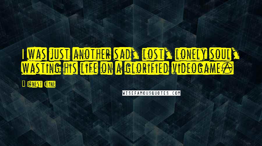 Ernest Cline Quotes: I was just another sad, lost, lonely soul, wasting his life on a glorified videogame.