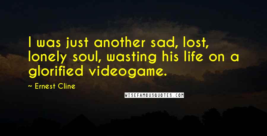 Ernest Cline Quotes: I was just another sad, lost, lonely soul, wasting his life on a glorified videogame.