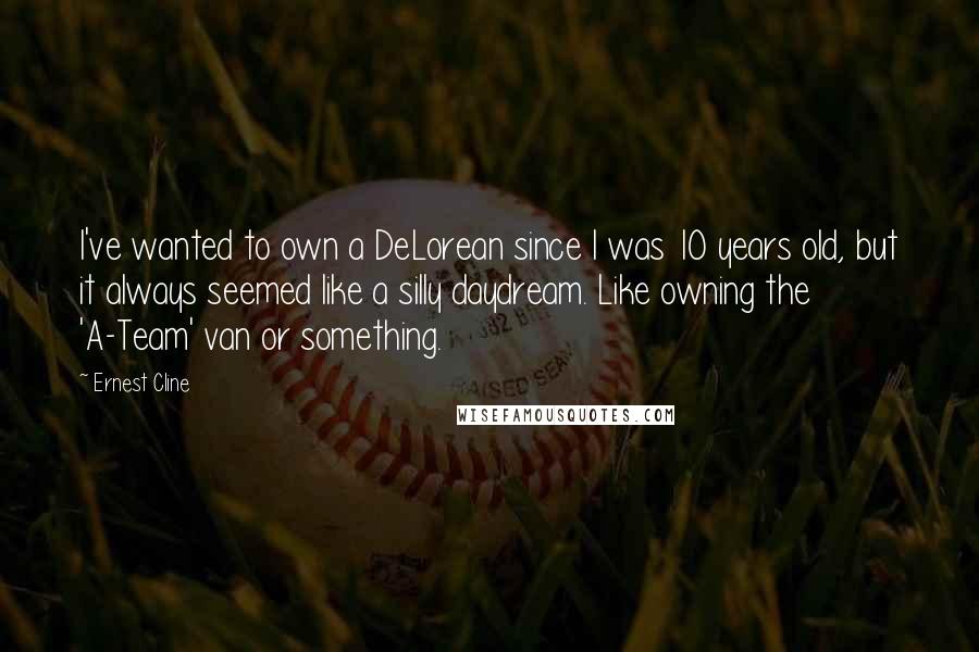 Ernest Cline Quotes: I've wanted to own a DeLorean since I was 10 years old, but it always seemed like a silly daydream. Like owning the 'A-Team' van or something.