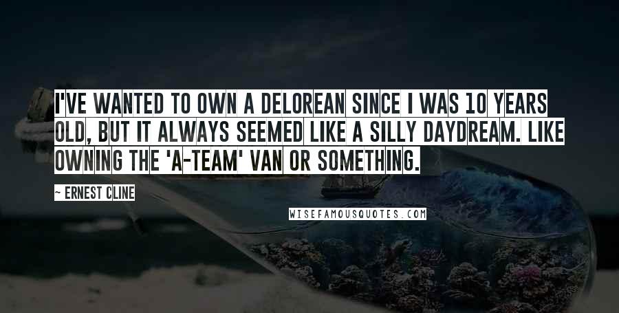 Ernest Cline Quotes: I've wanted to own a DeLorean since I was 10 years old, but it always seemed like a silly daydream. Like owning the 'A-Team' van or something.