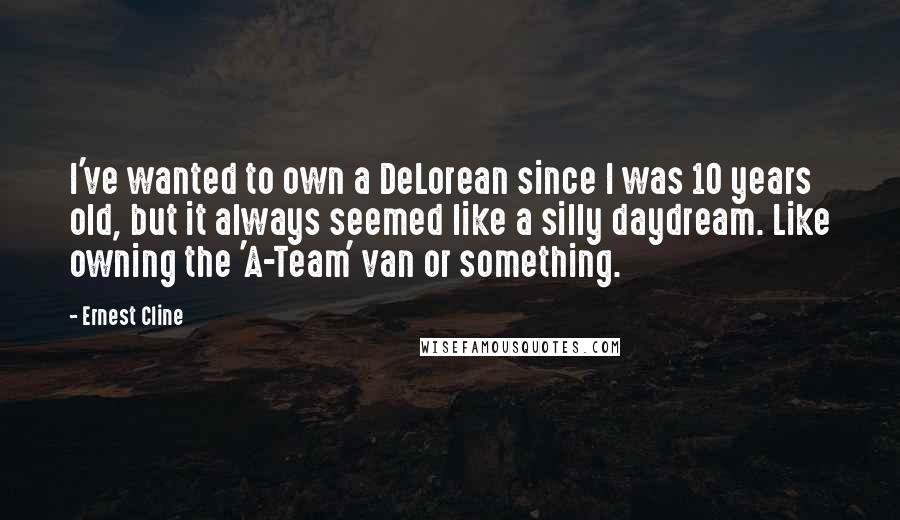 Ernest Cline Quotes: I've wanted to own a DeLorean since I was 10 years old, but it always seemed like a silly daydream. Like owning the 'A-Team' van or something.