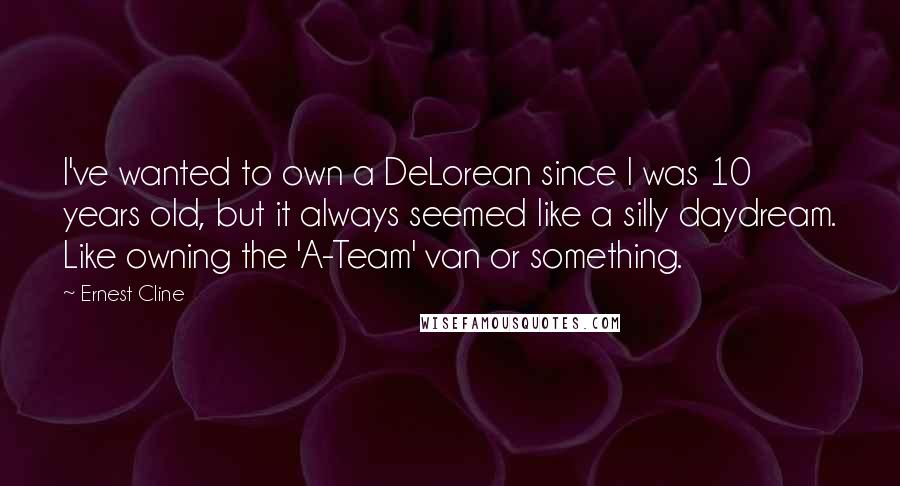 Ernest Cline Quotes: I've wanted to own a DeLorean since I was 10 years old, but it always seemed like a silly daydream. Like owning the 'A-Team' van or something.