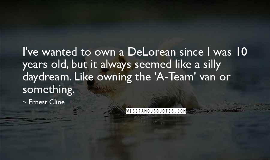 Ernest Cline Quotes: I've wanted to own a DeLorean since I was 10 years old, but it always seemed like a silly daydream. Like owning the 'A-Team' van or something.