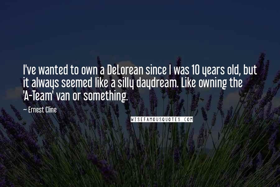 Ernest Cline Quotes: I've wanted to own a DeLorean since I was 10 years old, but it always seemed like a silly daydream. Like owning the 'A-Team' van or something.