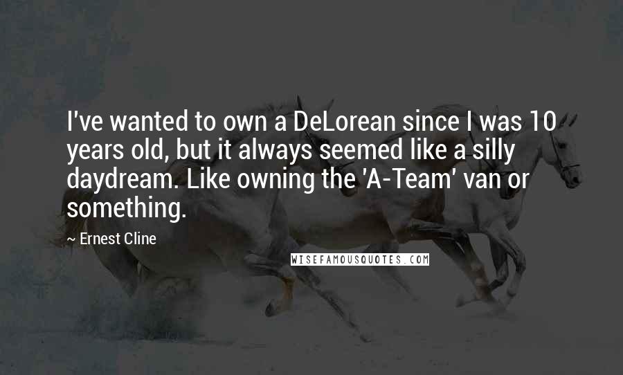 Ernest Cline Quotes: I've wanted to own a DeLorean since I was 10 years old, but it always seemed like a silly daydream. Like owning the 'A-Team' van or something.