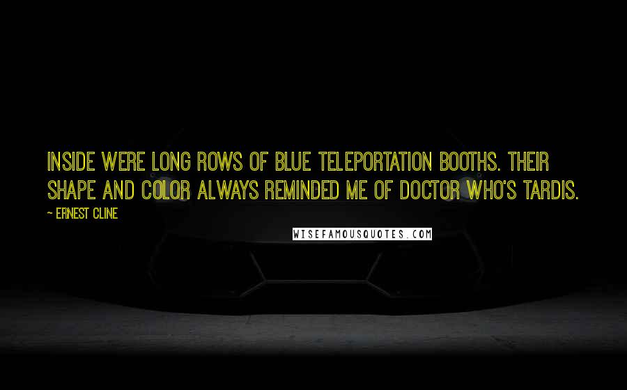 Ernest Cline Quotes: Inside were long rows of blue teleportation booths. Their shape and color always reminded me of Doctor Who's TARDIS.
