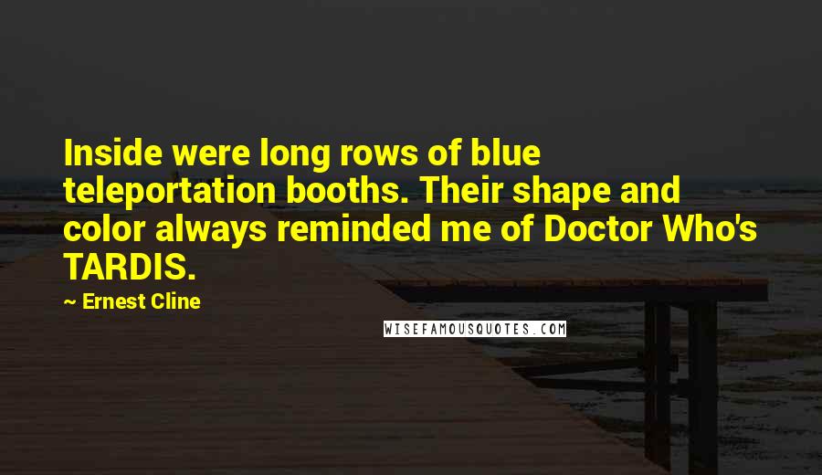 Ernest Cline Quotes: Inside were long rows of blue teleportation booths. Their shape and color always reminded me of Doctor Who's TARDIS.