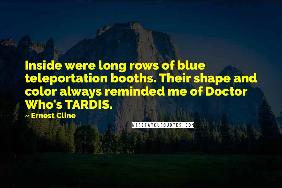 Ernest Cline Quotes: Inside were long rows of blue teleportation booths. Their shape and color always reminded me of Doctor Who's TARDIS.