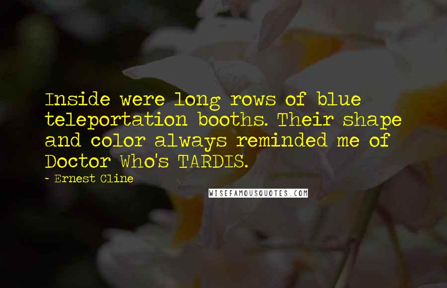 Ernest Cline Quotes: Inside were long rows of blue teleportation booths. Their shape and color always reminded me of Doctor Who's TARDIS.