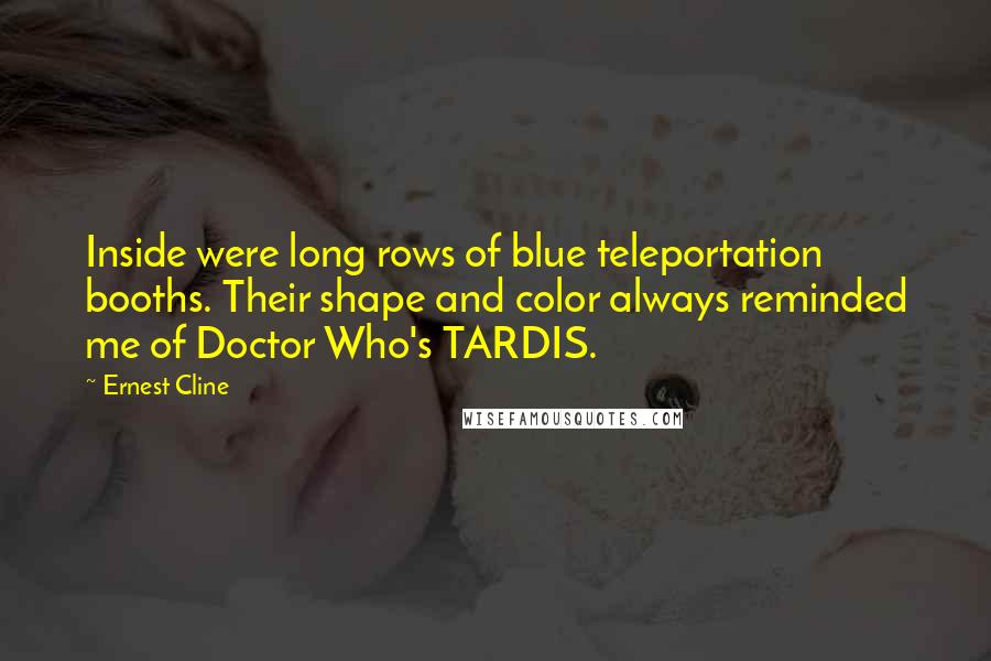 Ernest Cline Quotes: Inside were long rows of blue teleportation booths. Their shape and color always reminded me of Doctor Who's TARDIS.