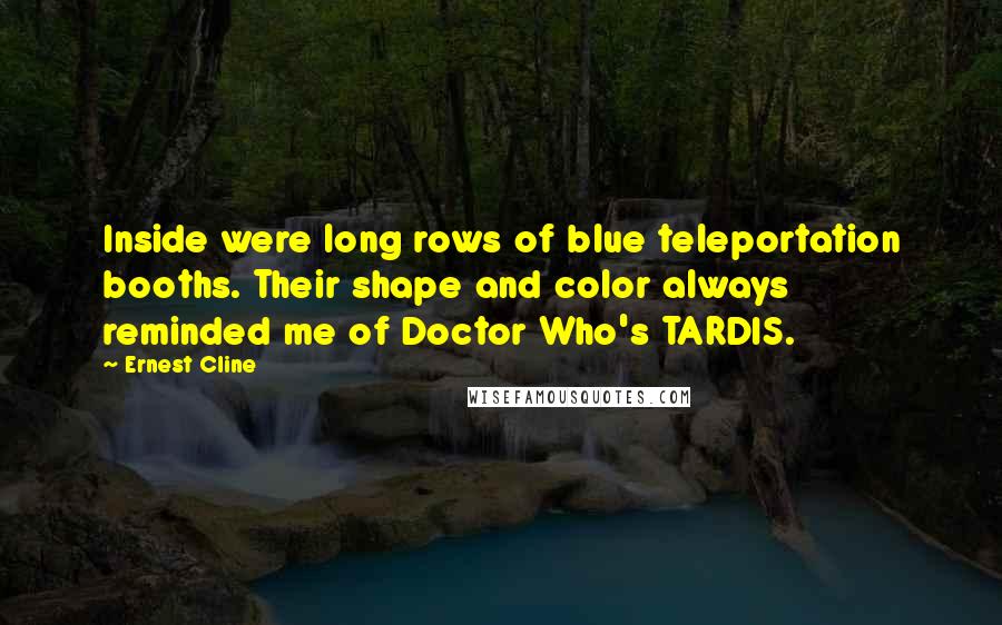 Ernest Cline Quotes: Inside were long rows of blue teleportation booths. Their shape and color always reminded me of Doctor Who's TARDIS.