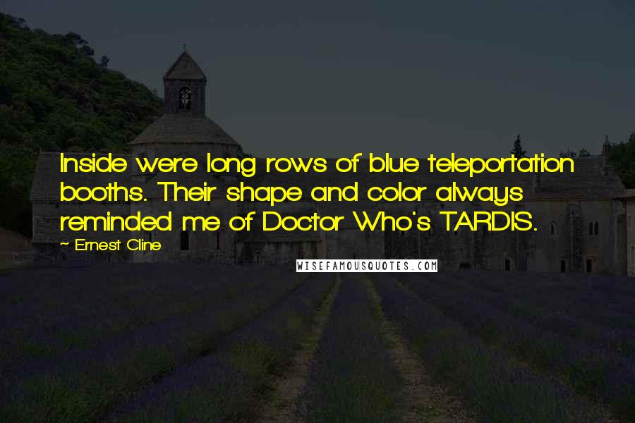 Ernest Cline Quotes: Inside were long rows of blue teleportation booths. Their shape and color always reminded me of Doctor Who's TARDIS.