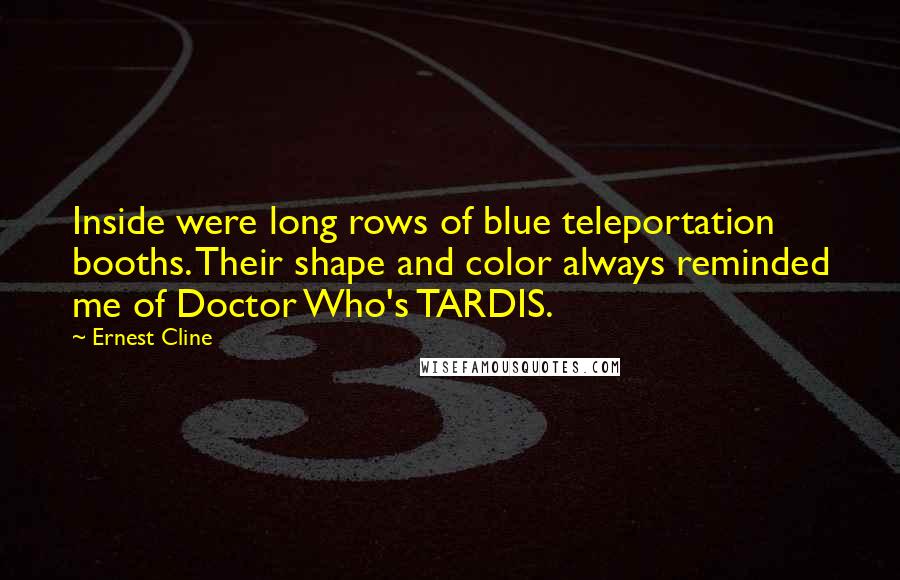 Ernest Cline Quotes: Inside were long rows of blue teleportation booths. Their shape and color always reminded me of Doctor Who's TARDIS.