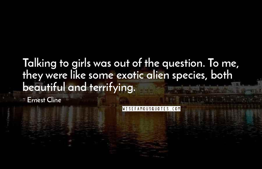 Ernest Cline Quotes: Talking to girls was out of the question. To me, they were like some exotic alien species, both beautiful and terrifying.