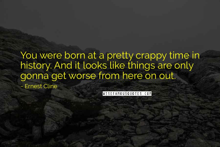Ernest Cline Quotes: You were born at a pretty crappy time in history. And it looks like things are only gonna get worse from here on out.
